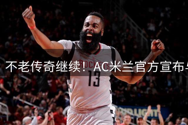 不老传奇继续！AC米兰官方宣布与40岁莫德里奇续约至2027年
