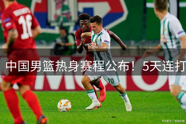 中国男篮热身赛程公布！5天连打3场，球迷调侃：苏亚雷斯上不上？