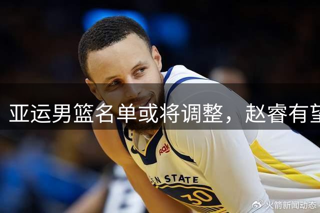 亚运男篮名单或将调整，赵睿有望最后时刻入选