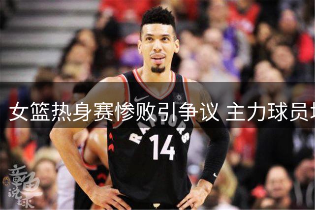 女篮热身赛惨败引争议 主力球员场边嬉笑遭质疑