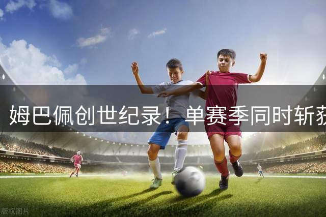 姆巴佩创世纪录！单赛季同时斩获欧冠、世界杯、联赛金靴
