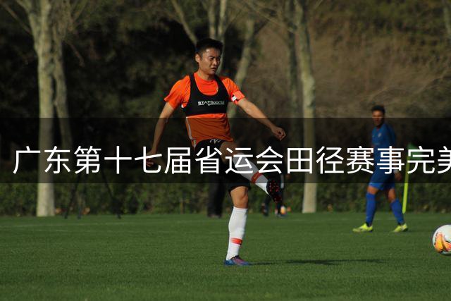 广东第十七届省运会田径赛事完美落幕