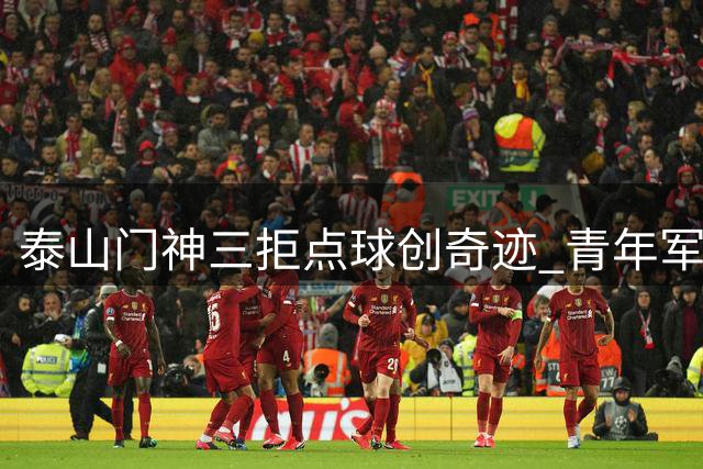 泰山门神三拒点球创奇迹 青年军鏖战120分钟惊险晋级