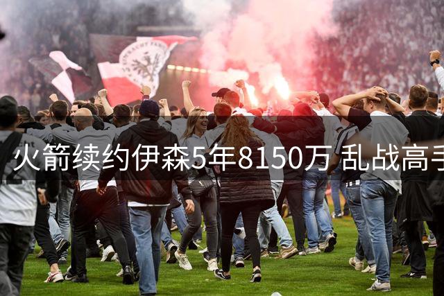 火箭续约伊森5年8150万 乱战高手恐锁定板凳席位