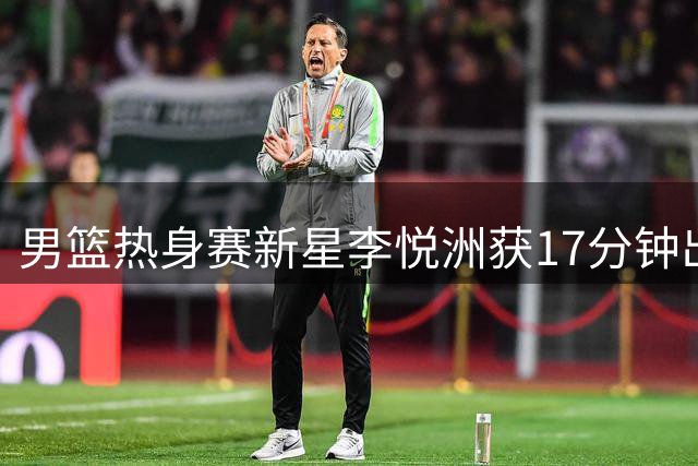 男篮热身赛新星李悦洲获17分钟出场时间 媒体呼吁重点培养潜力后卫