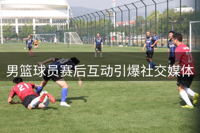 男篮球员赛后互动引爆社交媒体