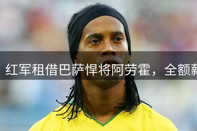 红军租借巴萨悍将阿劳霍，全额薪资引关注