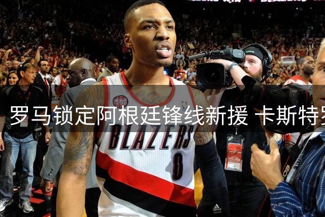 罗马锁定阿根廷锋线新援 卡斯特罗转会谈判即将达成