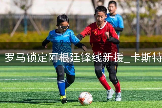 罗马锁定阿根廷锋线新援 卡斯特罗转会谈判即将达成