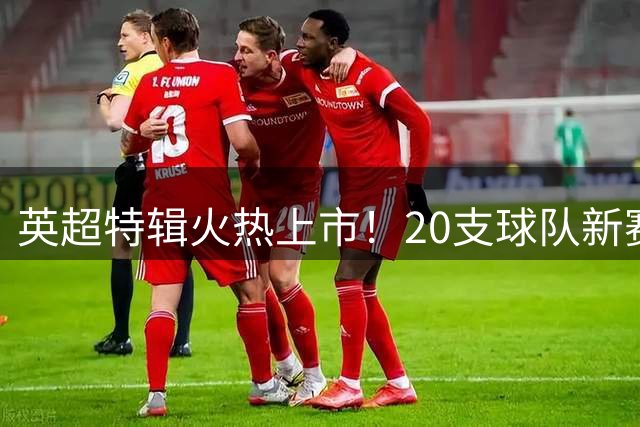英超特辑火热上市！20支球队新赛季全景解析与争冠格局前瞻
