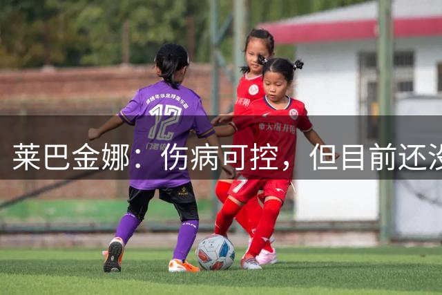 莱巴金娜：伤病可控，但目前还没有训练，没确报健康前不会上场