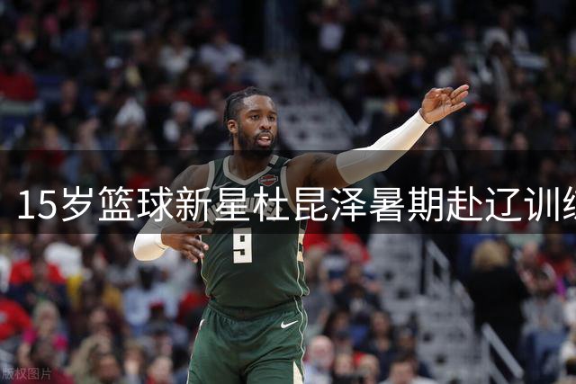15岁篮球新星杜昆泽暑期赴辽训练引热议 母亲澄清未签约任何俱乐部