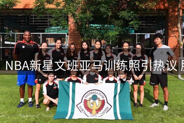 NBA新星文班亚马训练照引热议 肌肉维度显著提升备战新赛季