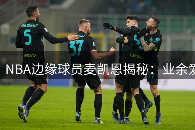 NBA边缘球员麦凯恩揭秘：业余爱好者与职业球员的鸿沟有多深