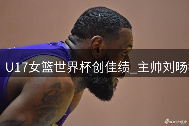 U17女篮世界杯创佳绩 主帅刘旸揭秘年轻队员成长密码